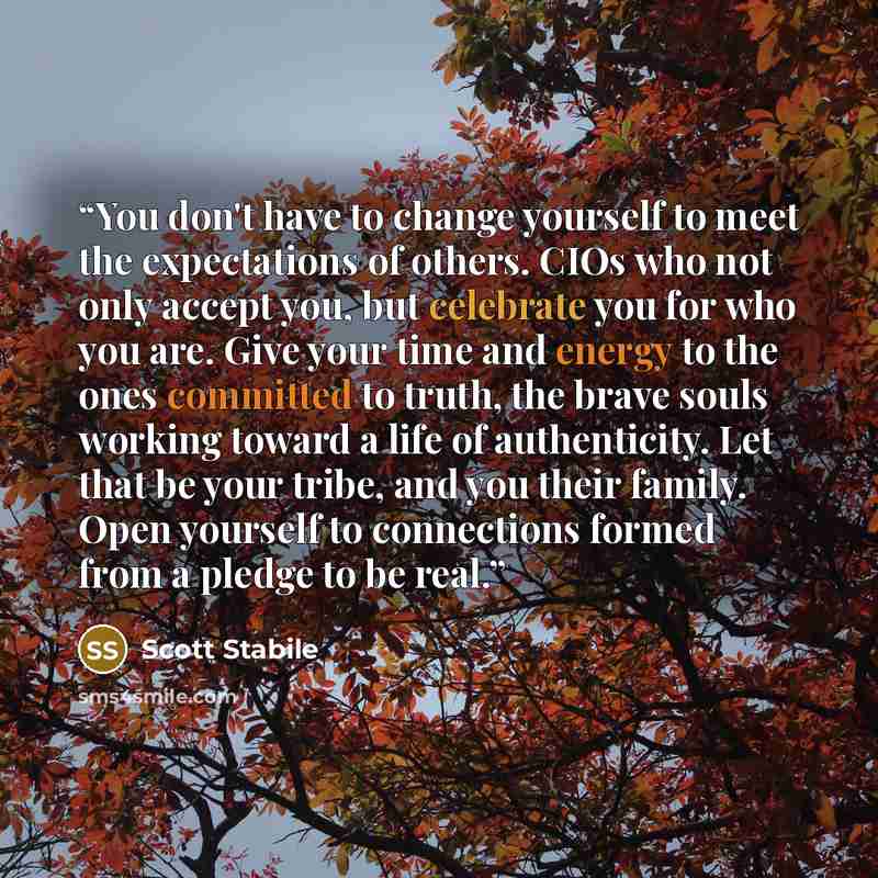 “You don't have to change yourself to meet the expectations of others. CIOs who not only accept you, but celebrate you for who you are. Give your time and energy to the ones committed to truth, the brave souls working toward a life of authenticity. Let that be your tribe, and you their family. Open…” quote by Scott Stabile