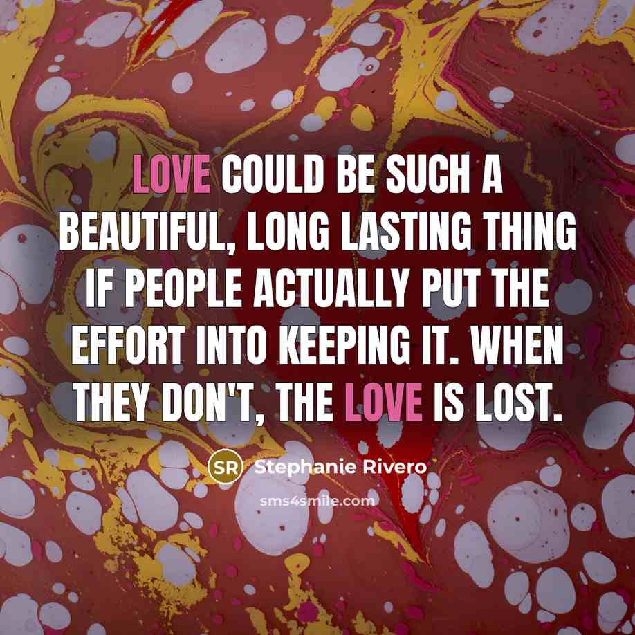 “Love could be such a beautiful, long lasting thing if people actually put the effort into keeping it. When they don't, the love is lost.” quote by Stephanie Rivero