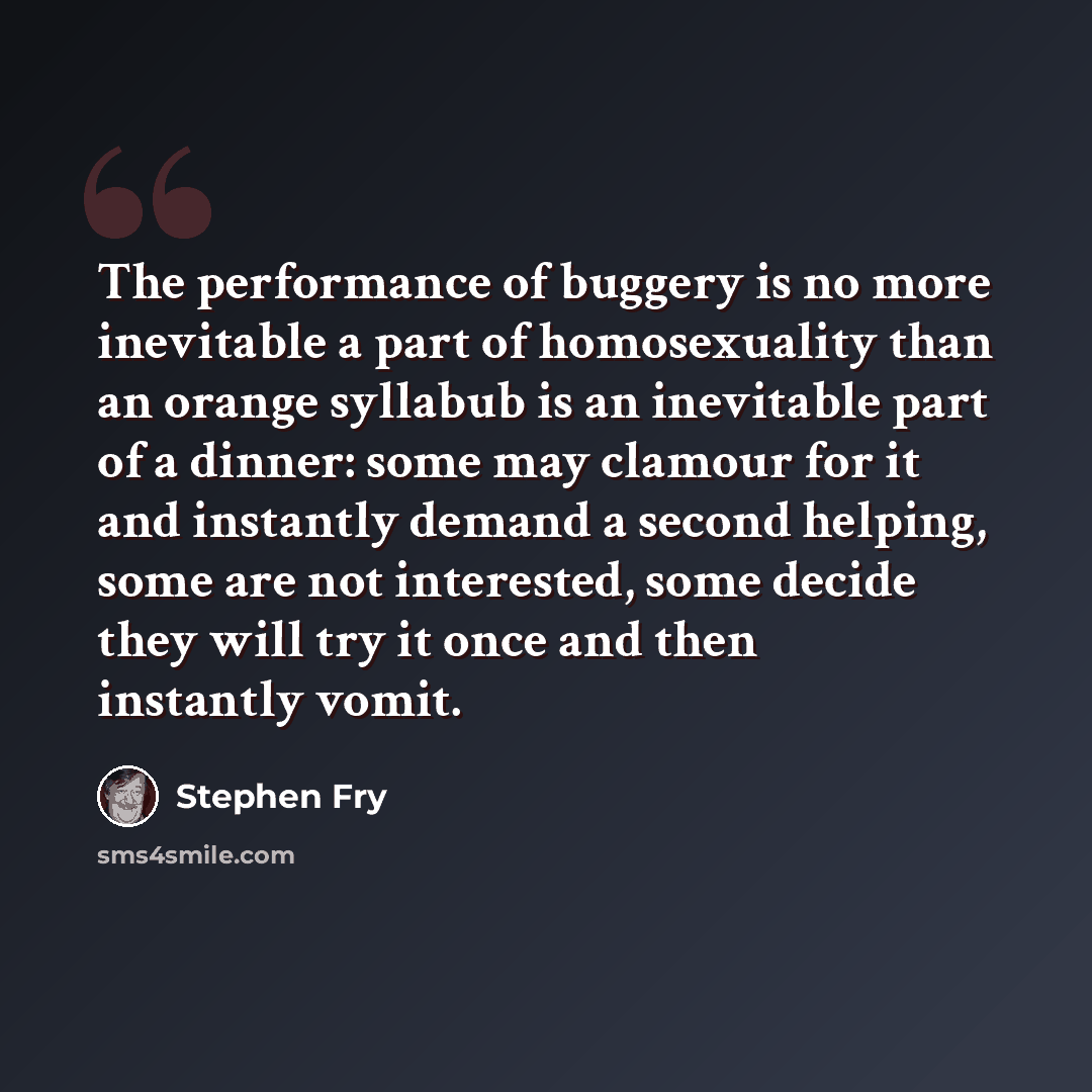 “The performance of buggery is no more inevitable a part of homosexuality than an orange syllabub is an inevitable part of a dinner: some may clamour for it and instantly demand a second helping, some are not interested, some decide they will try it once and then instantly vomit.” quote by Stephen Fry