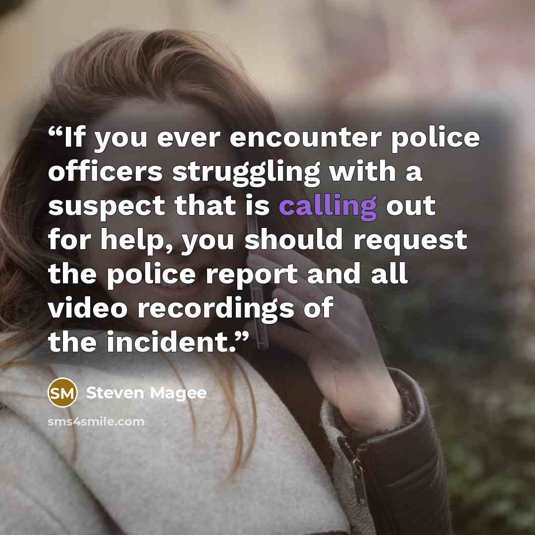 “If you ever encounter police officers struggling with a suspect that is calling out for help, you should request the police report and all video recordings of the incident.” quote by Steven Magee