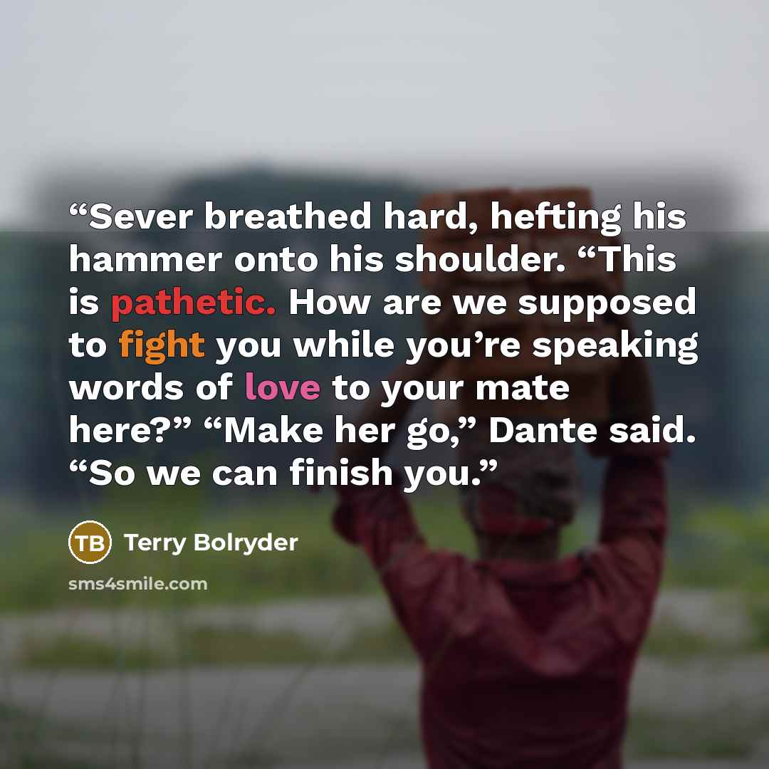 “Sever breathed hard, hefting his hammer onto his shoulder. “This is pathetic. How are we supposed to fight you while you’re speaking words of love to your mate here?” “Make her go,” Dante said. “So we can finish you.” quote by Terry Bolryder