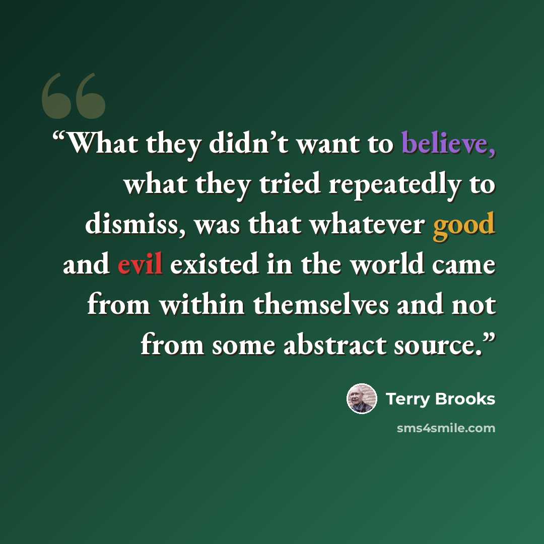 “What they didn’t want to believe, what they tried repeatedly to dismiss, was that whatever good and evil existed in the world came from within themselves and not from some abstract source.” quote by Terry Brooks