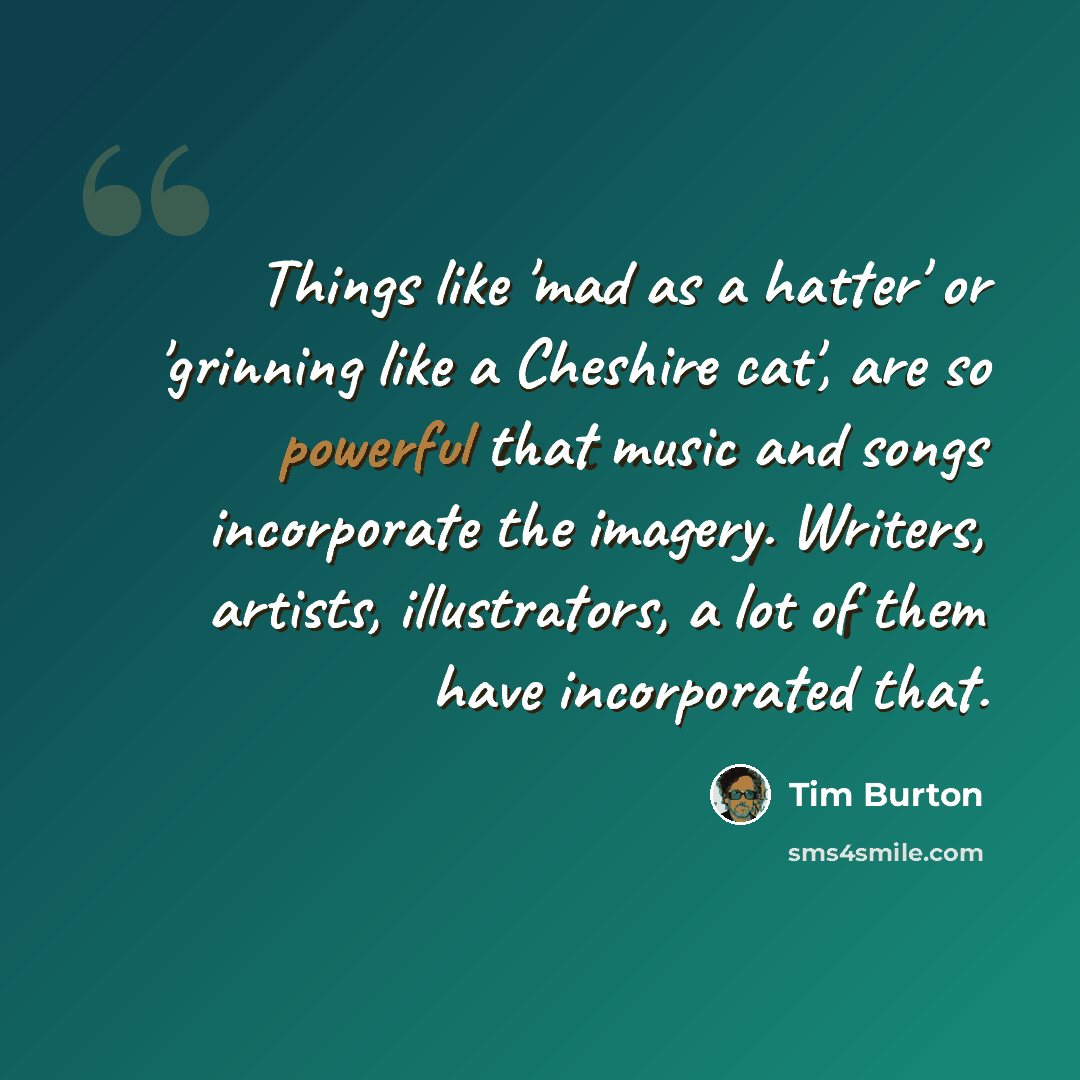 “Things like 'mad as a hatter' or 'grinning like a Cheshire cat', are so powerful that music and songs incorporate the imagery. Writers, artists, illustrators, a lot of them have incorporated that.” quote by Tim Burton