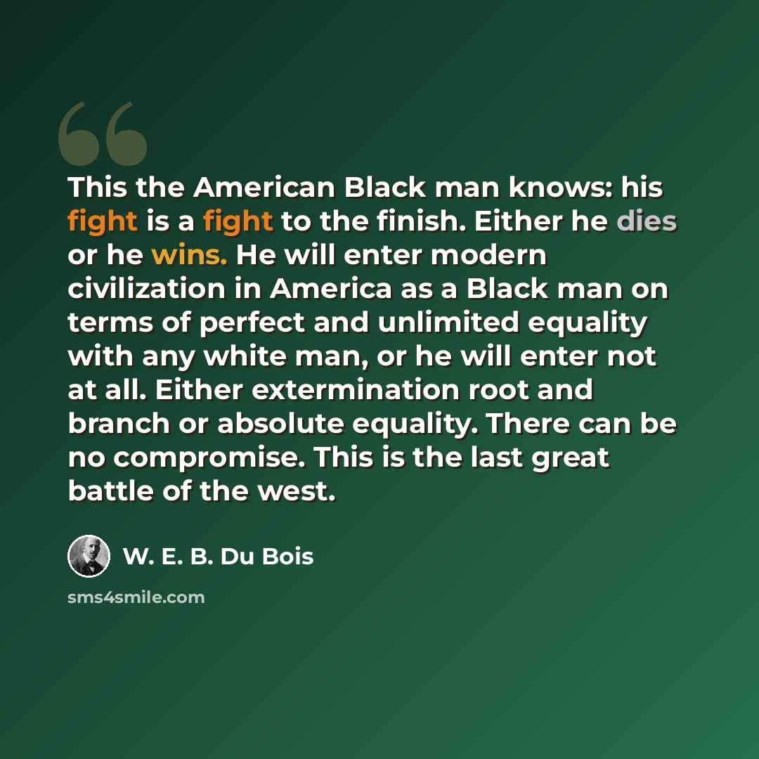 “This the American Black man knows: his fight is a fight to the finish. Either he dies or he wins. He will enter modern civilization in America as a Black man on terms of perfect and unlimited equality with any white man, or he will enter not at all. Either extermination root and branch or absolute…” quote by W. E. B. Du Bois