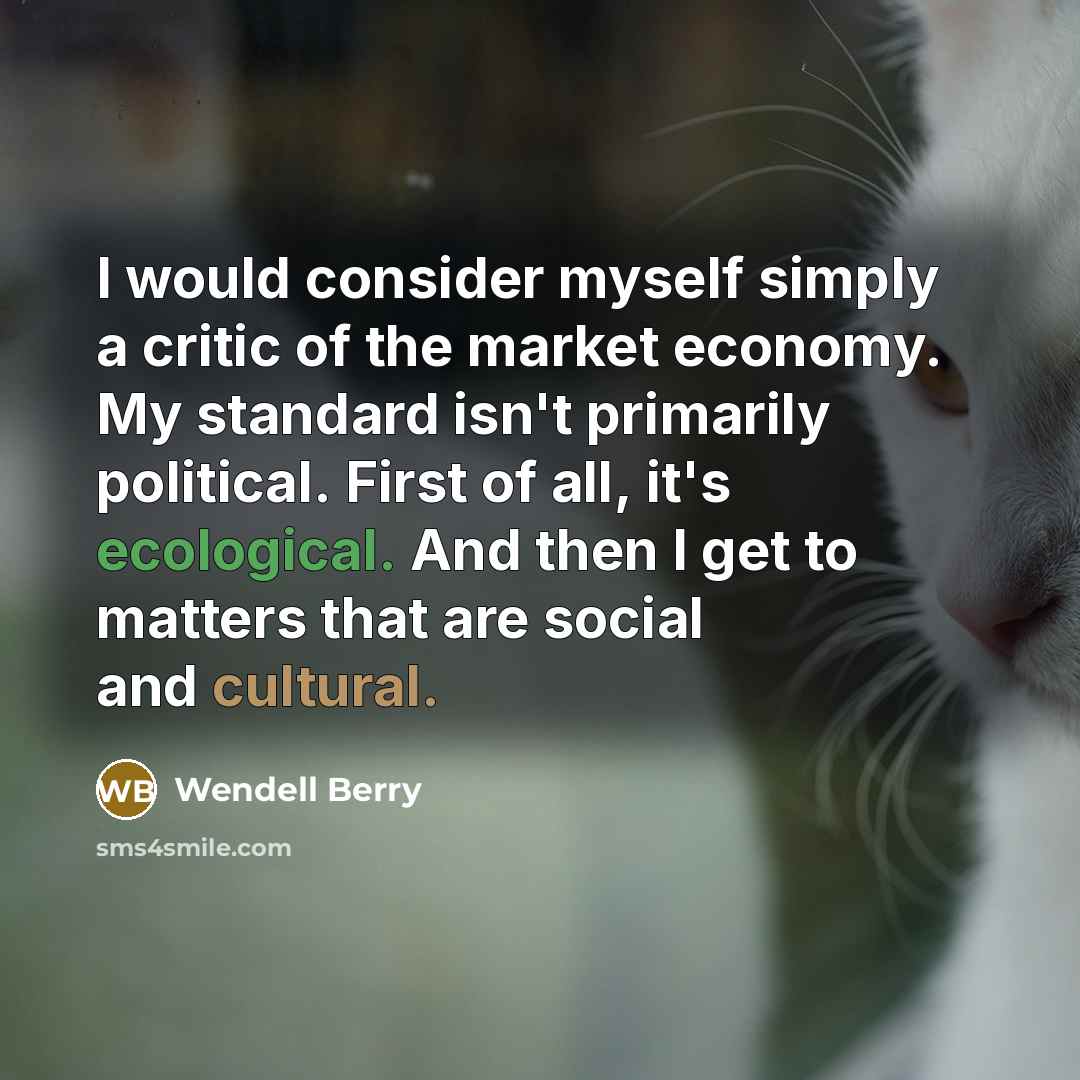 “I would consider myself simply a critic of the market economy. My standard isn't primarily political. First of all, it's ecological. And then I get to matters that are social and cultural.” quote by Wendell Berry