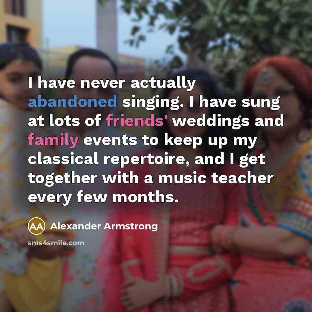 “I have never actually abandoned singing. I have sung at lots of friends' weddings and family events to keep up my classical repertoire, and I get together with a music teacher every few months.” quote by Alexander Armstrong