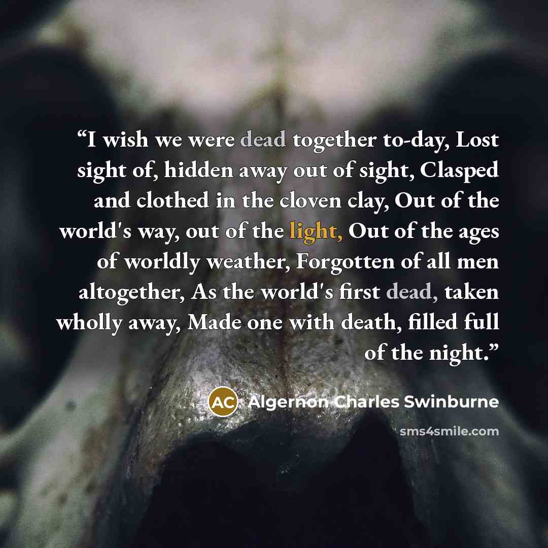 “I wish we were dead together to-day, Lost sight of, hidden away out of sight, Clasped and clothed in the cloven clay, Out of the world's way, out of the light, Out of the ages of worldly weather, Forgotten of all men altogether, As the world's first dead, taken wholly away, Made one with death…” quote by Algernon Charles Swinburne