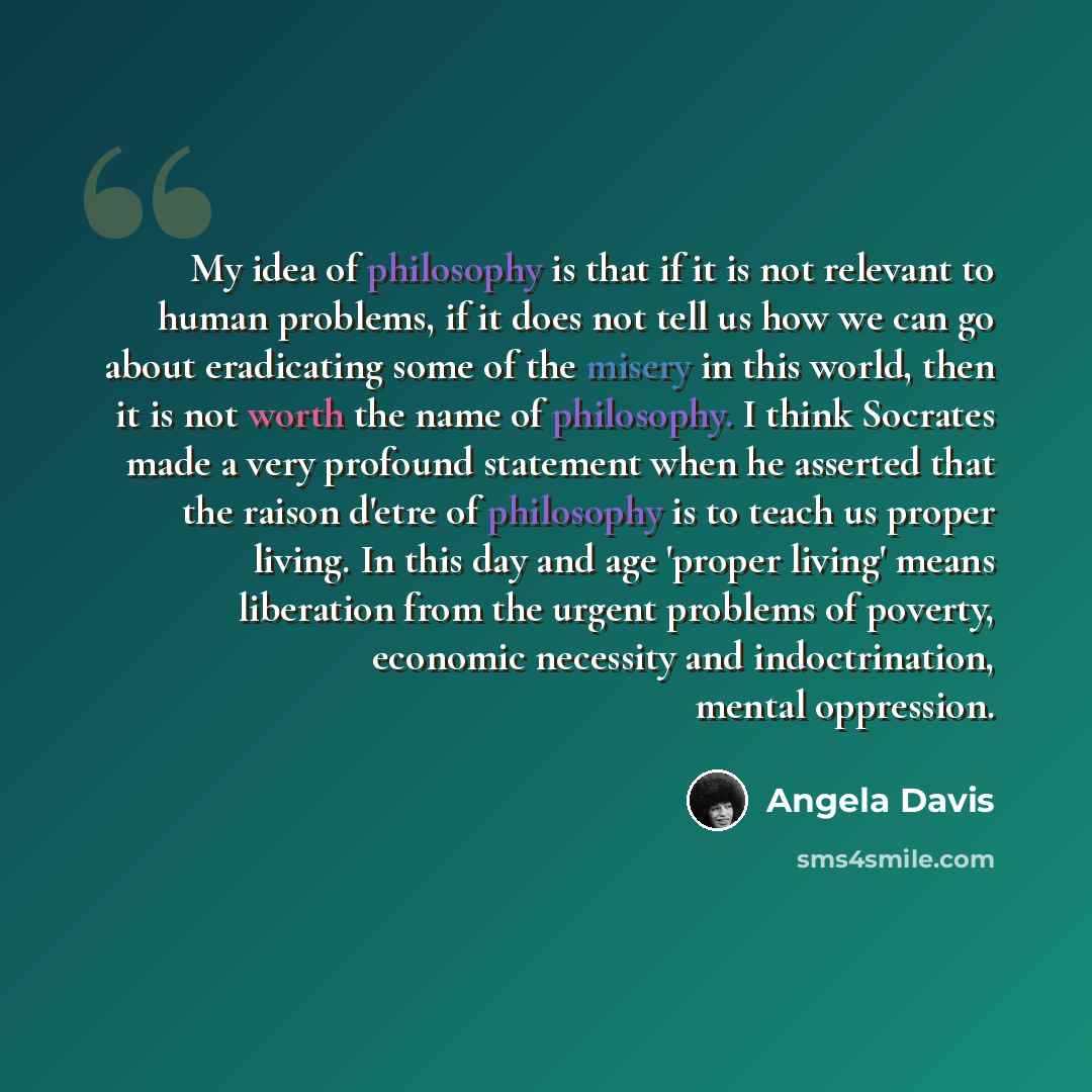 “My idea of philosophy is that if it is not relevant to human problems, if it does not tell us how we can go about eradicating some of the misery in this world, then it is not worth the name of philosophy. I think Socrates made a very profound statement when he asserted that the raison d'etre of…” quote by Angela Davis