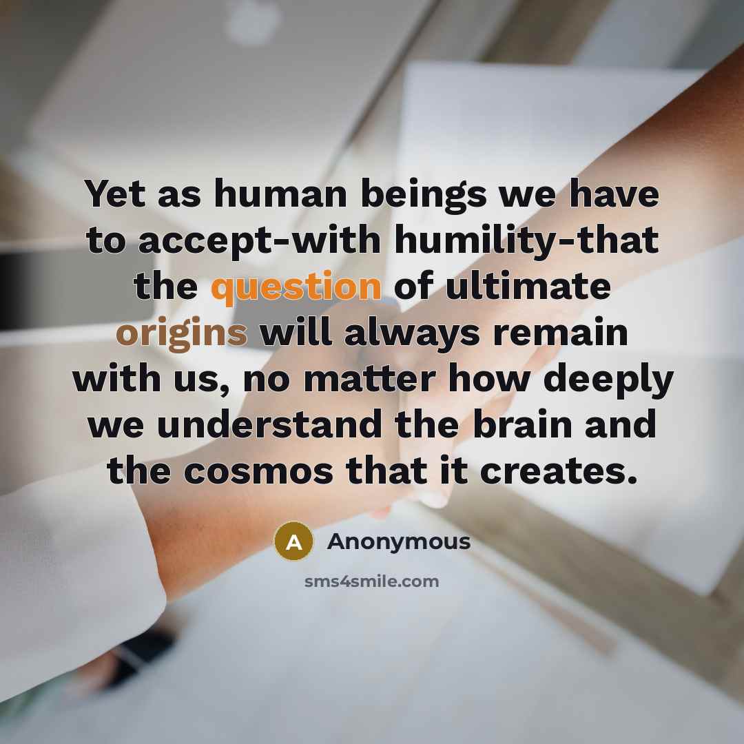 “Yet as human beings we have to accept-with humility-that the question of ultimate origins will always remain with us, no matter how deeply we understand the brain and the cosmos that it creates.” quote by Anonymous