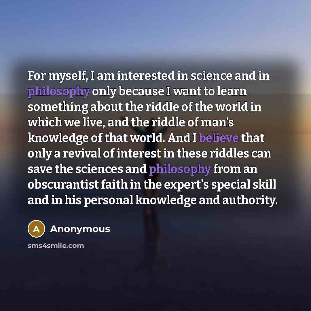 “For myself, I am interested in science and in philosophy only because I want to learn something about the riddle of the world in which we live, and the riddle of man's knowledge of that world. And I believe that only a revival of interest in these riddles can save the sciences and philosophy from…” quote by Anonymous