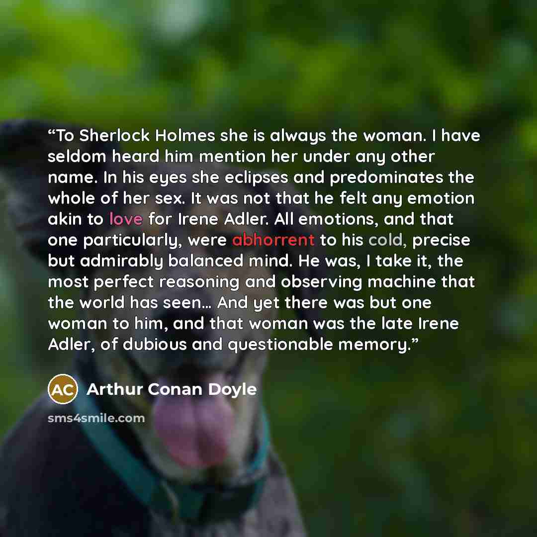 “To Sherlock Holmes she is always the woman. I have seldom heard him mention her under any other name. In his eyes she eclipses and predominates the whole of her sex. It was not that he felt any emotion akin to love for Irene Adler. All emotions, and that one particularly, were abhorrent to his…” quote by Arthur Conan Doyle