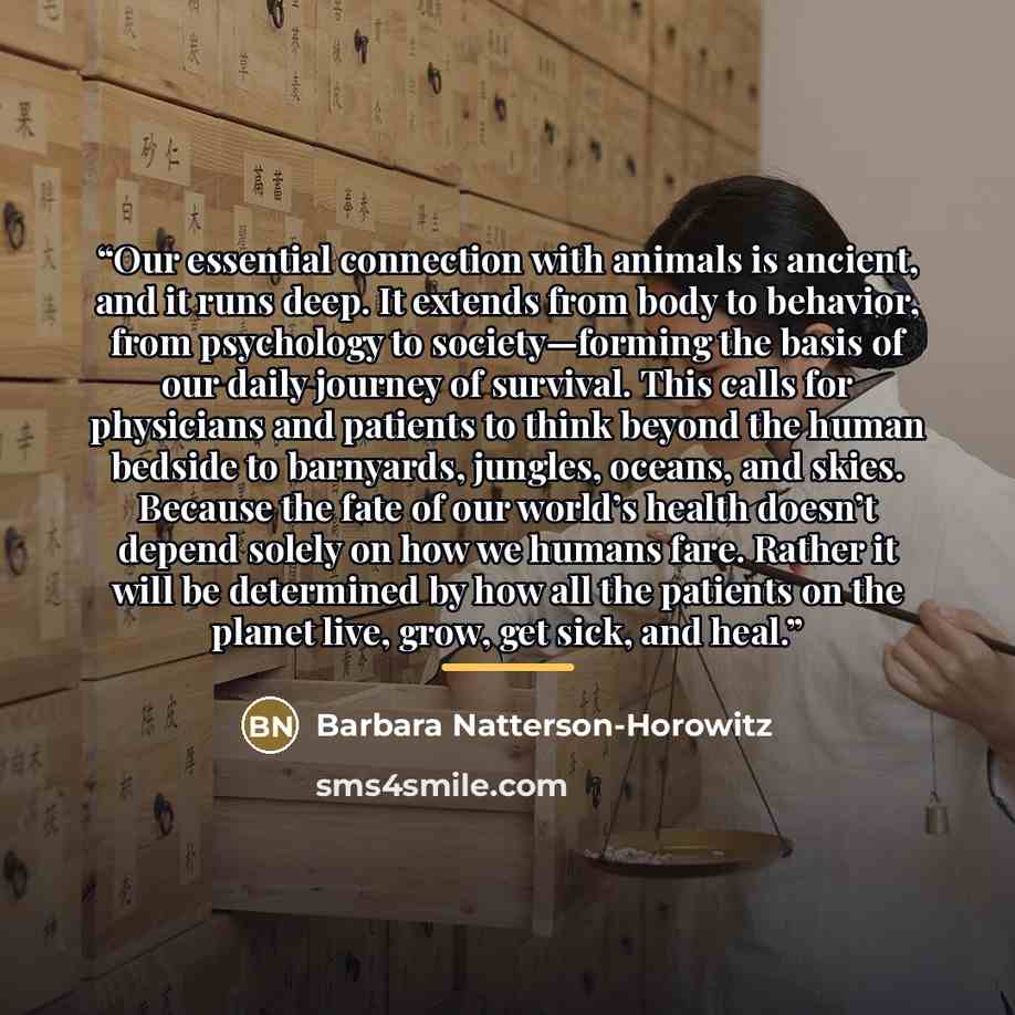 “Our essential connection with animals is ancient, and it runs deep. It extends from body to behavior, from psychology to society—forming the basis of our daily journey of survival. This calls for physicians and patients to think beyond the human bedside to barnyards, jungles, oceans, and skies…” quote by Barbara Natterson-Horowitz