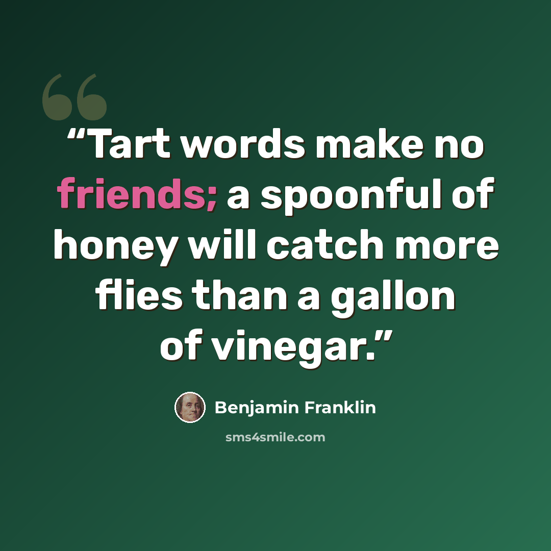 “Tart words make no friends; a spoonful of honey will catch more flies than a gallon of vinegar.” quote by Benjamin Franklin