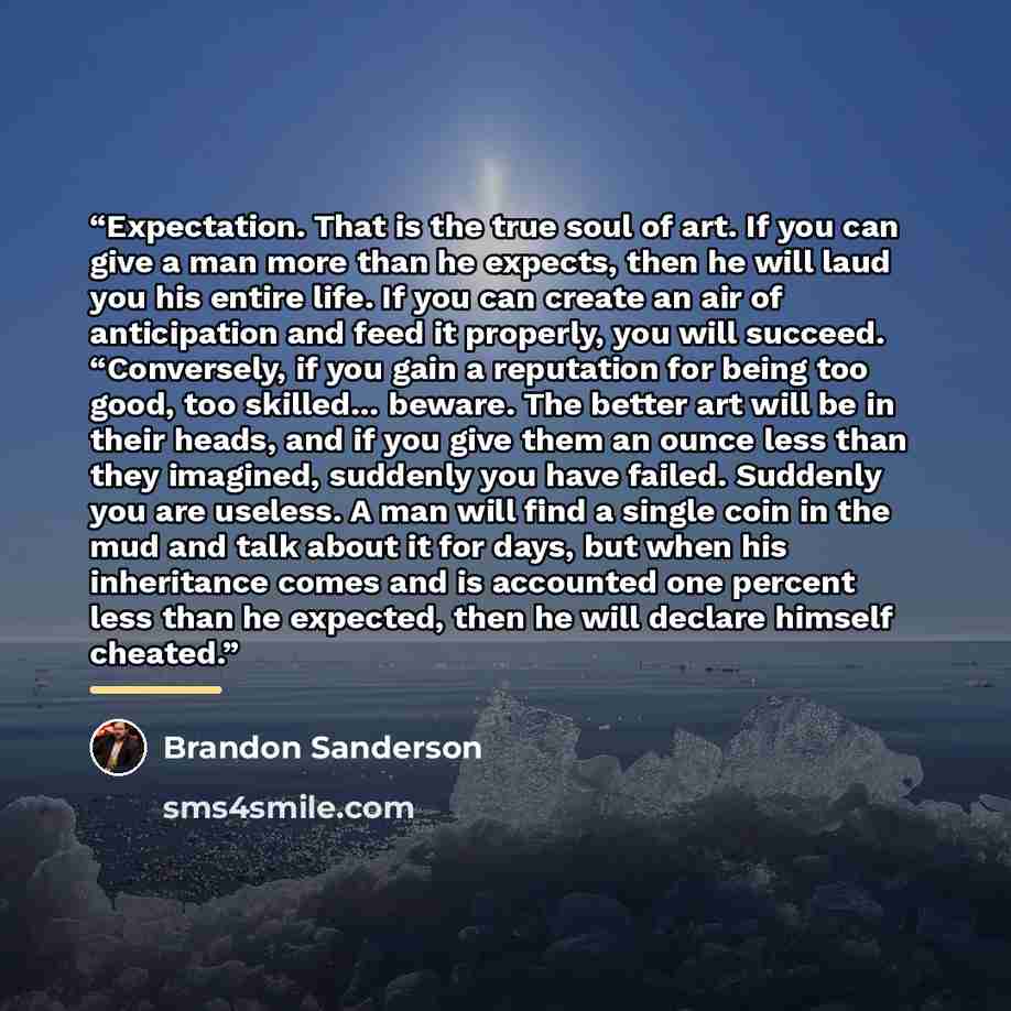 “Expectation. That is the true soul of art. If you can give a man more than he expects, then he will laud you his entire life. If you can create an air of anticipation and feed it properly, you will succeed. “Conversely, if you gain a reputation for being too good, too skilled… beware. The better…” quote by Brandon Sanderson