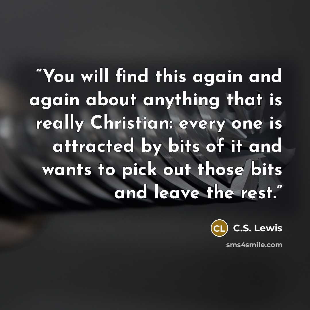 “You will find this again and again about anything that is really Christian: every one is attracted by bits of it and wants to pick out those bits and leave the rest.” quote by C.S. Lewis