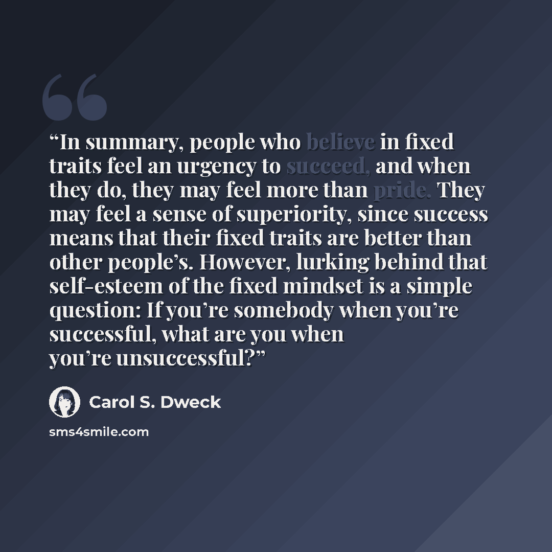 “In summary, people who believe in fixed traits feel an urgency to succeed, and when they do, they may feel more than pride. They may feel a sense of superiority, since success means that their fixed traits are better than other people’s. However, lurking behind that self-esteem of the fixed…” quote by Carol S. Dweck