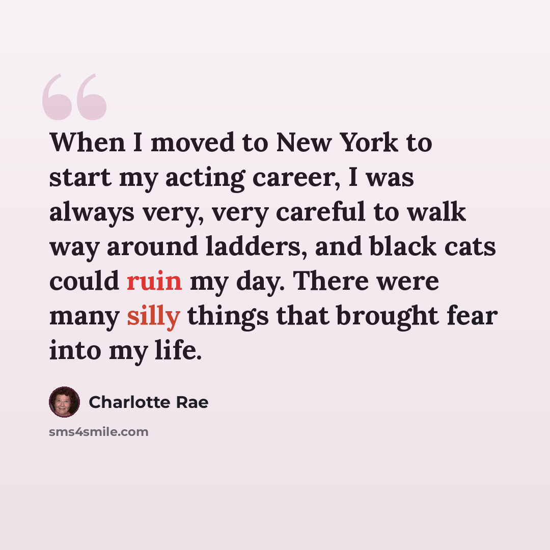 “When I moved to New York to start my acting career, I was always very, very careful to walk way around ladders, and black cats could ruin my day. There were many silly things that brought fear into my life.” quote by Charlotte Rae