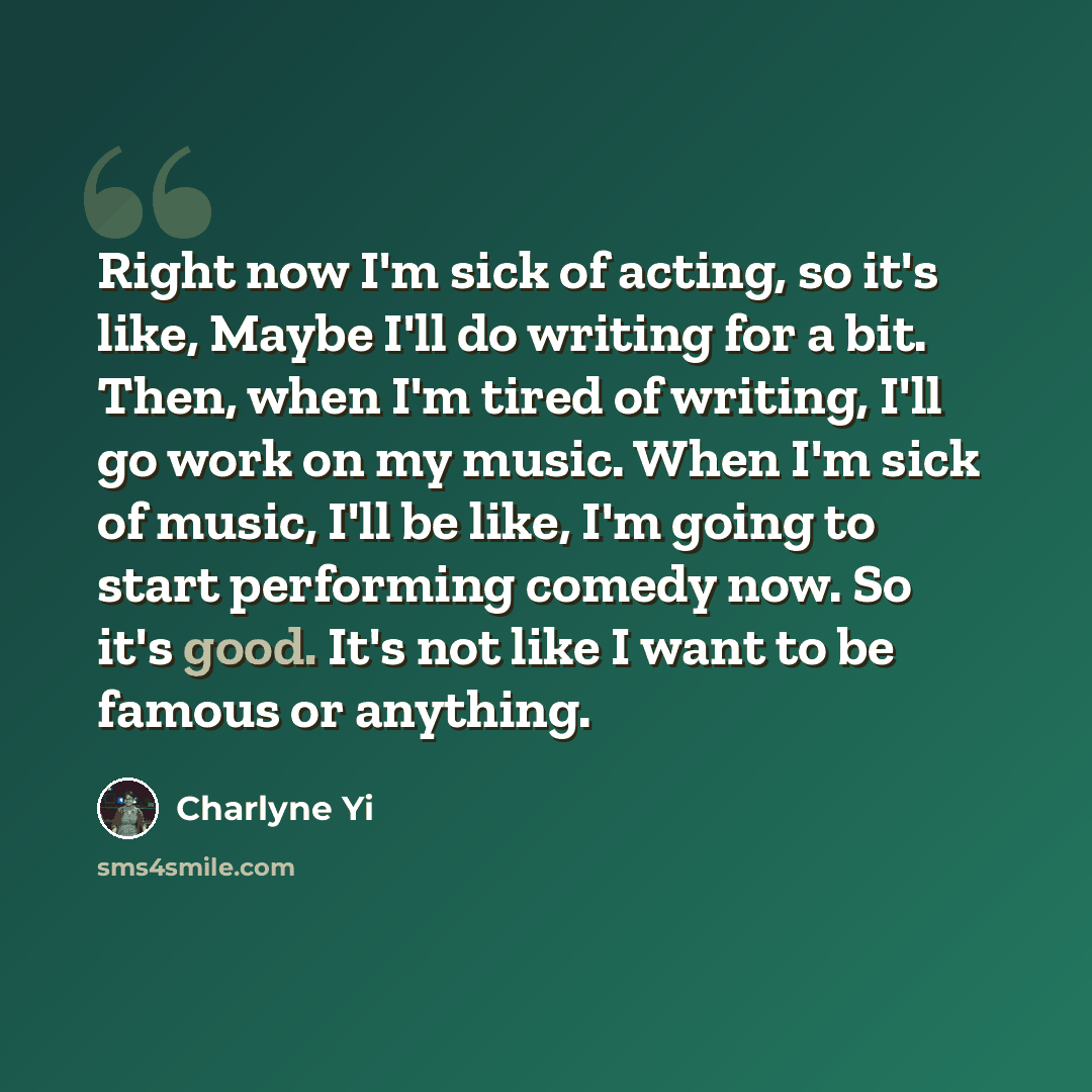 “Right now I'm sick of acting, so it's like, Maybe I'll do writing for a bit. Then, when I'm tired of writing, I'll go work on my music. When I'm sick of music, I'll be like, I'm going to start performing comedy now. So it's good. It's not like I want to be famous or anything.” quote by Charlyne Yi