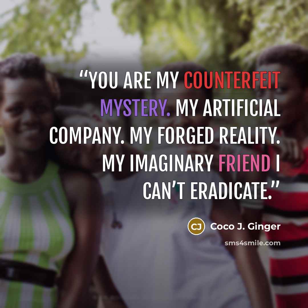 “You are my counterfeit mystery. My artificial company. My forged reality. My imaginary friend I can’t eradicate.” quote by Coco J. Ginger