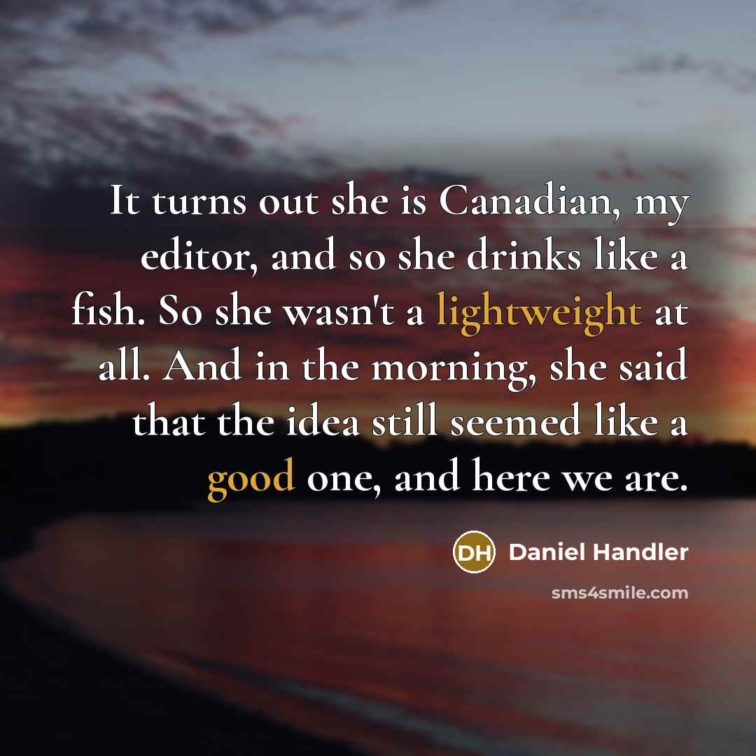 “It turns out she is Canadian, my editor, and so she drinks like a fish. So she wasn't a lightweight at all. And in the morning, she said that the idea still seemed like a good one, and here we are.” quote by Daniel Handler