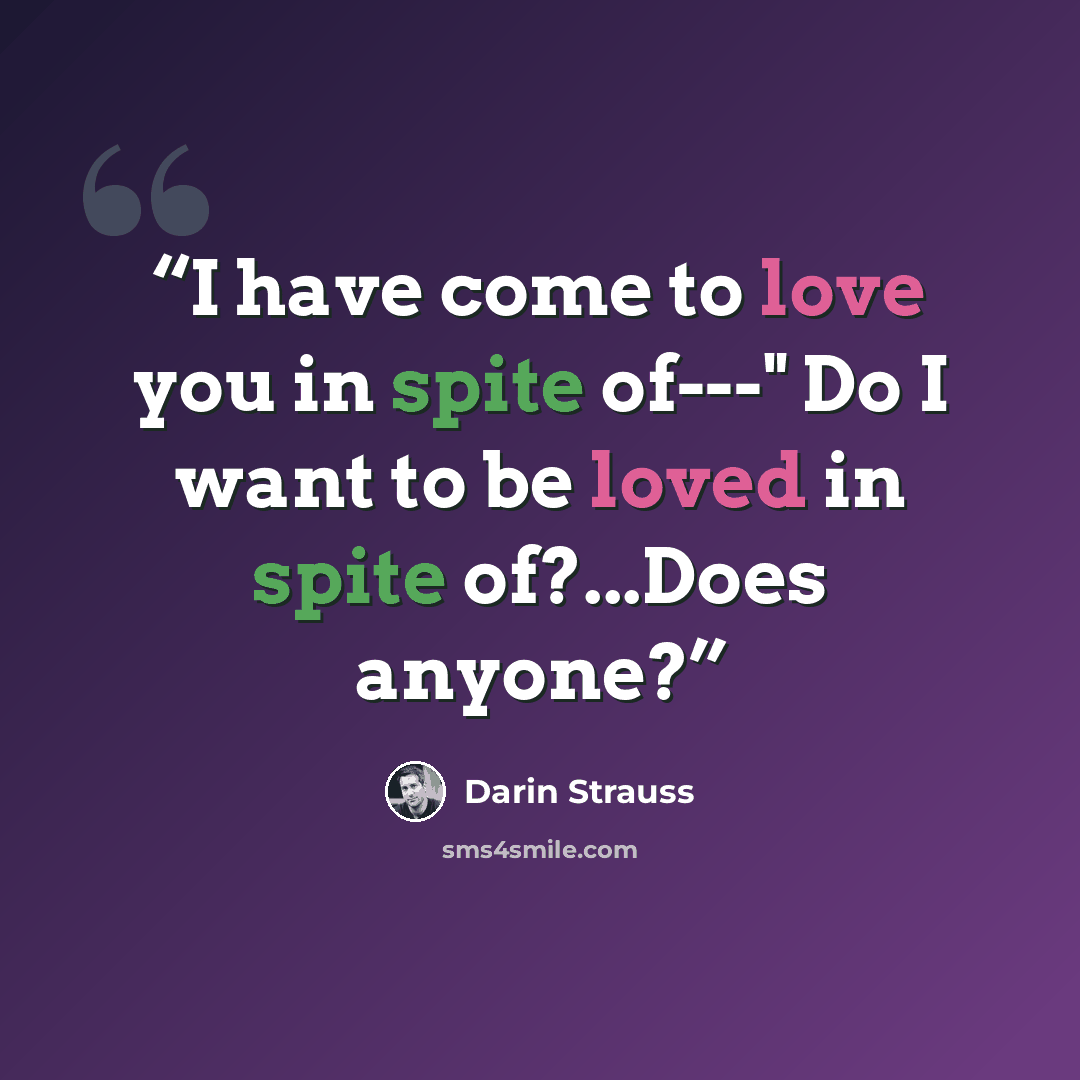 “I have come to love you in spite of---" Do I want to be loved in spite of?...Does anyone?” quote by Darin Strauss