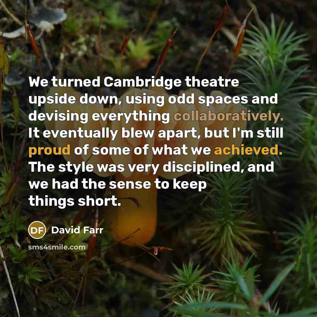 “We turned Cambridge theatre upside down, using odd spaces and devising everything collaboratively. It eventually blew apart, but I'm still proud of some of what we achieved. The style was very disciplined, and we had the sense to keep things short.” quote by David Farr
