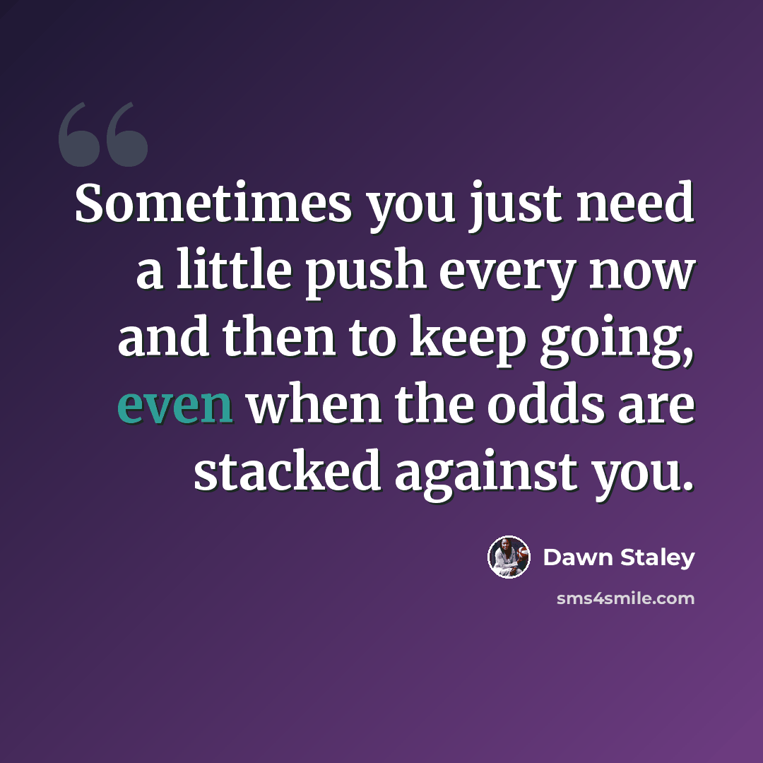 “Sometimes you just need a little push every now and then to keep going, even when the odds are stacked against you.” quote by Dawn Staley