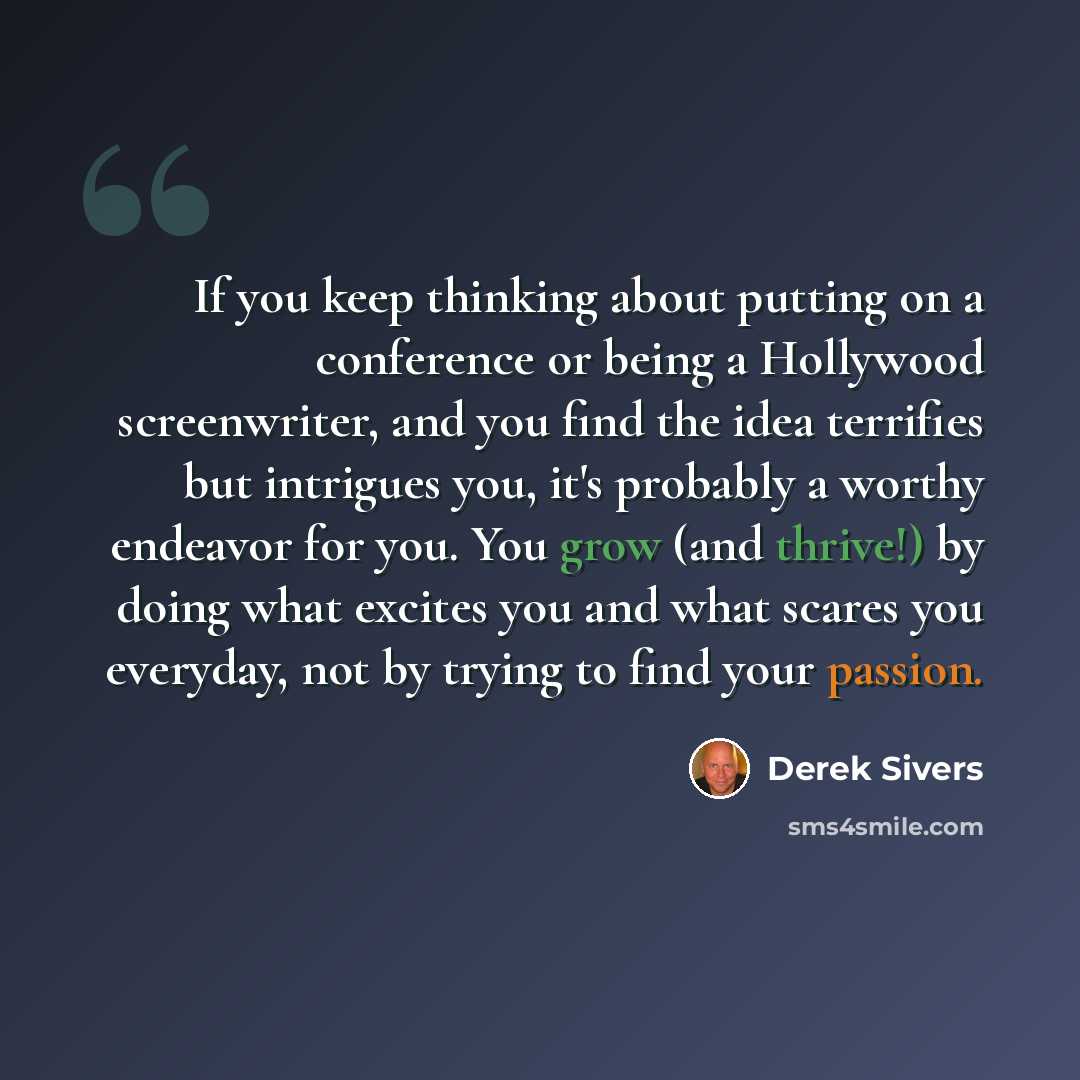 “If you keep thinking about putting on a conference or being a Hollywood screenwriter, and you find the idea terrifies but intrigues you, it's probably a worthy endeavor for you. You grow (and thrive!) by doing what excites you and what scares you everyday, not by trying to find your passion.” quote by Derek Sivers