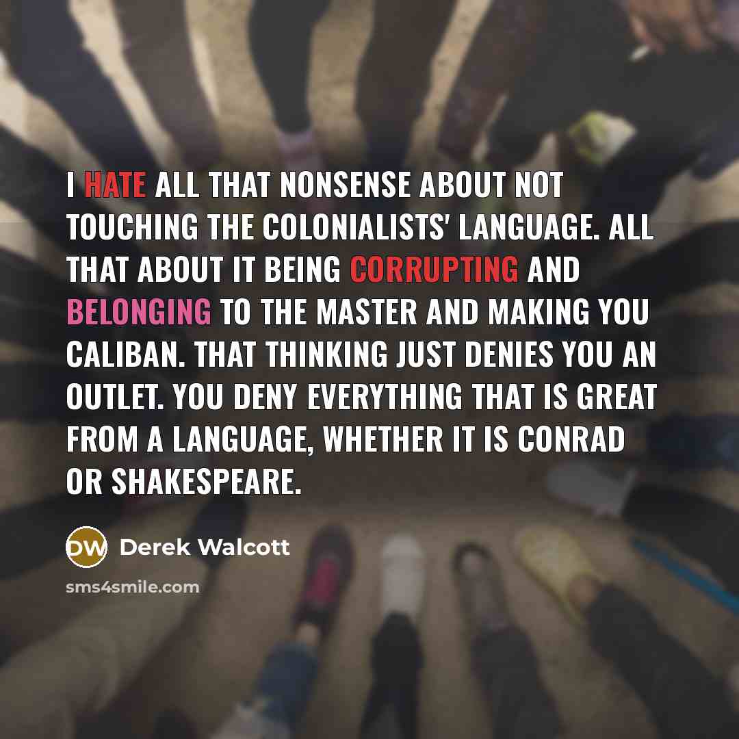 “I hate all that nonsense about not touching the colonialists' language. All that about it being corrupting and belonging to the master and making you Caliban. That thinking just denies you an outlet. You deny everything that is great from a language, whether it is Conrad or Shakespeare.” quote by Derek Walcott