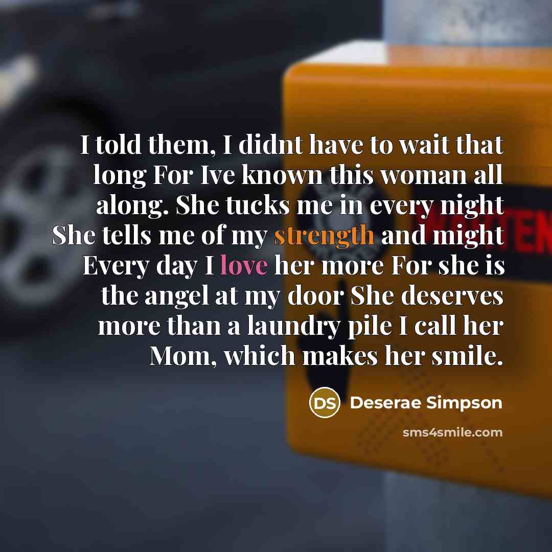 “I told them, I didnt have to wait that long For Ive known this woman all along. She tucks me in every night She tells me of my strength and might Every day I love her more For she is the angel at my door She deserves more than a laundry pile I call her Mom, which makes her smile.” quote by Deserae Simpson