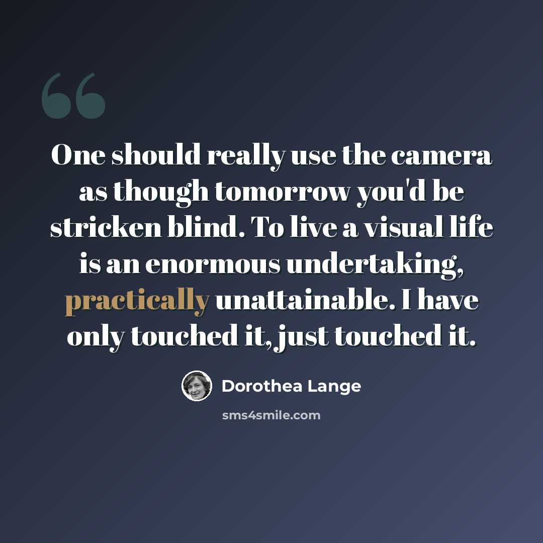 “One should really use the camera as though tomorrow you'd be stricken blind. To live a visual life is an enormous undertaking, practically unattainable. I have only touched it, just touched it.” quote by Dorothea Lange