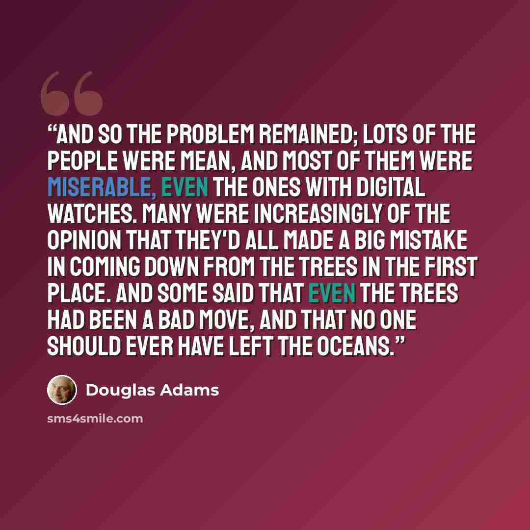 “And so the problem remained; lots of the people were mean, and most of them were miserable, even the ones with digital watches. Many were increasingly of the opinion that they'd all made a big mistake in coming down from the trees in the first place. And some said that even the trees had been a…” quote by Douglas Adams