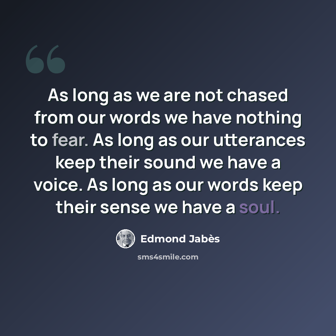 “As long as we are not chased from our words we have nothing to fear. As long as our utterances keep their sound we have a voice. As long as our words keep their sense we have a soul.” quote by Edmond Jabes