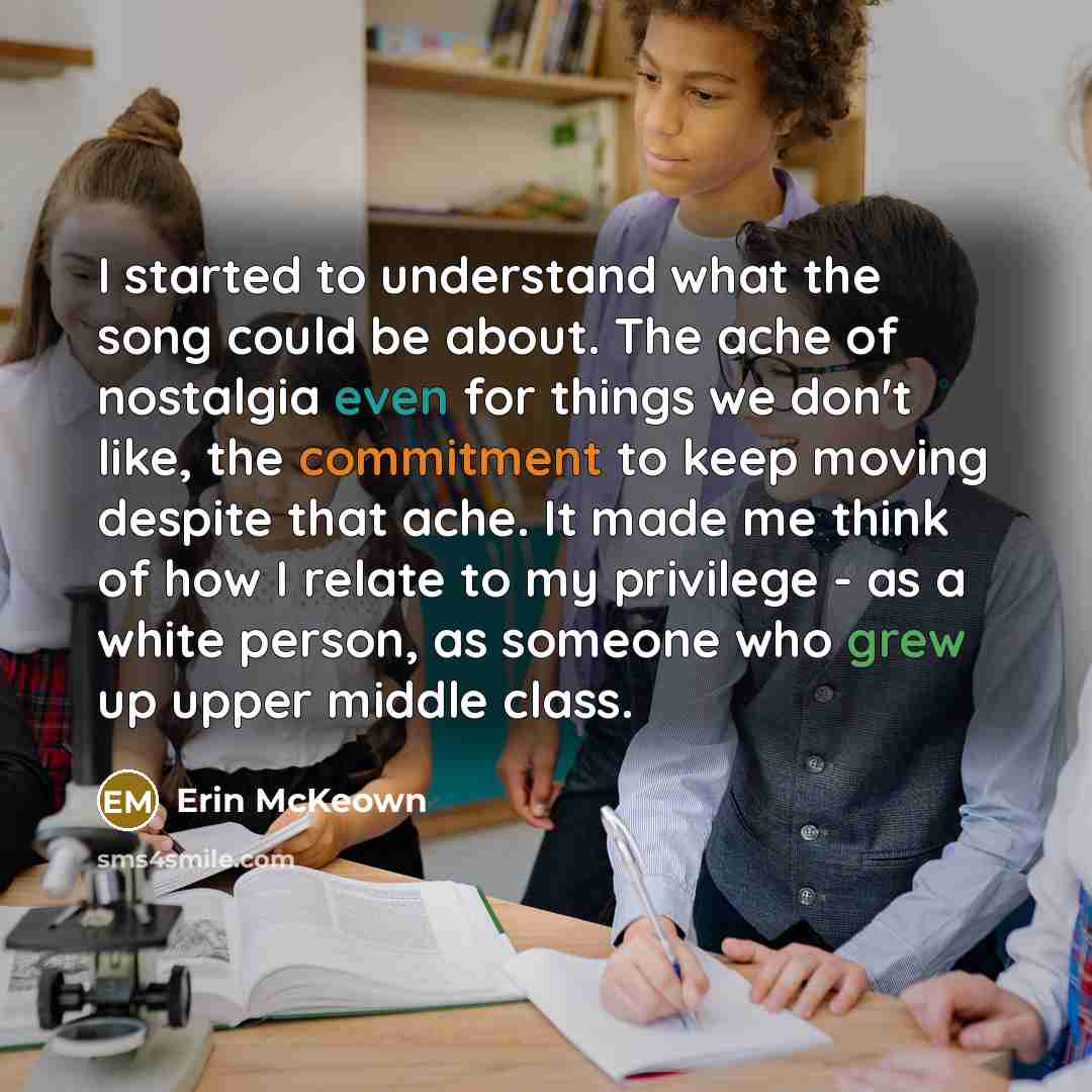 “I started to understand what the song could be about. The ache of nostalgia even for things we don't like, the commitment to keep moving despite that ache. It made me think of how I relate to my privilege - as a white person, as someone who grew up upper middle class.” quote by Erin McKeown