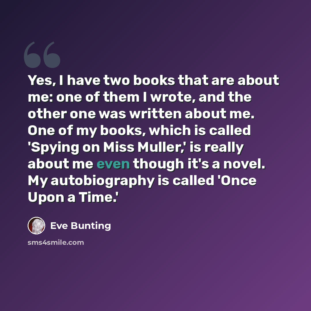 “Yes, I have two books that are about me: one of them I wrote, and the other one was written about me. One of my books, which is called 'Spying on Miss Muller,' is really about me even though it's a novel. My autobiography is called 'Once Upon a Time.'” quote by Eve Bunting
