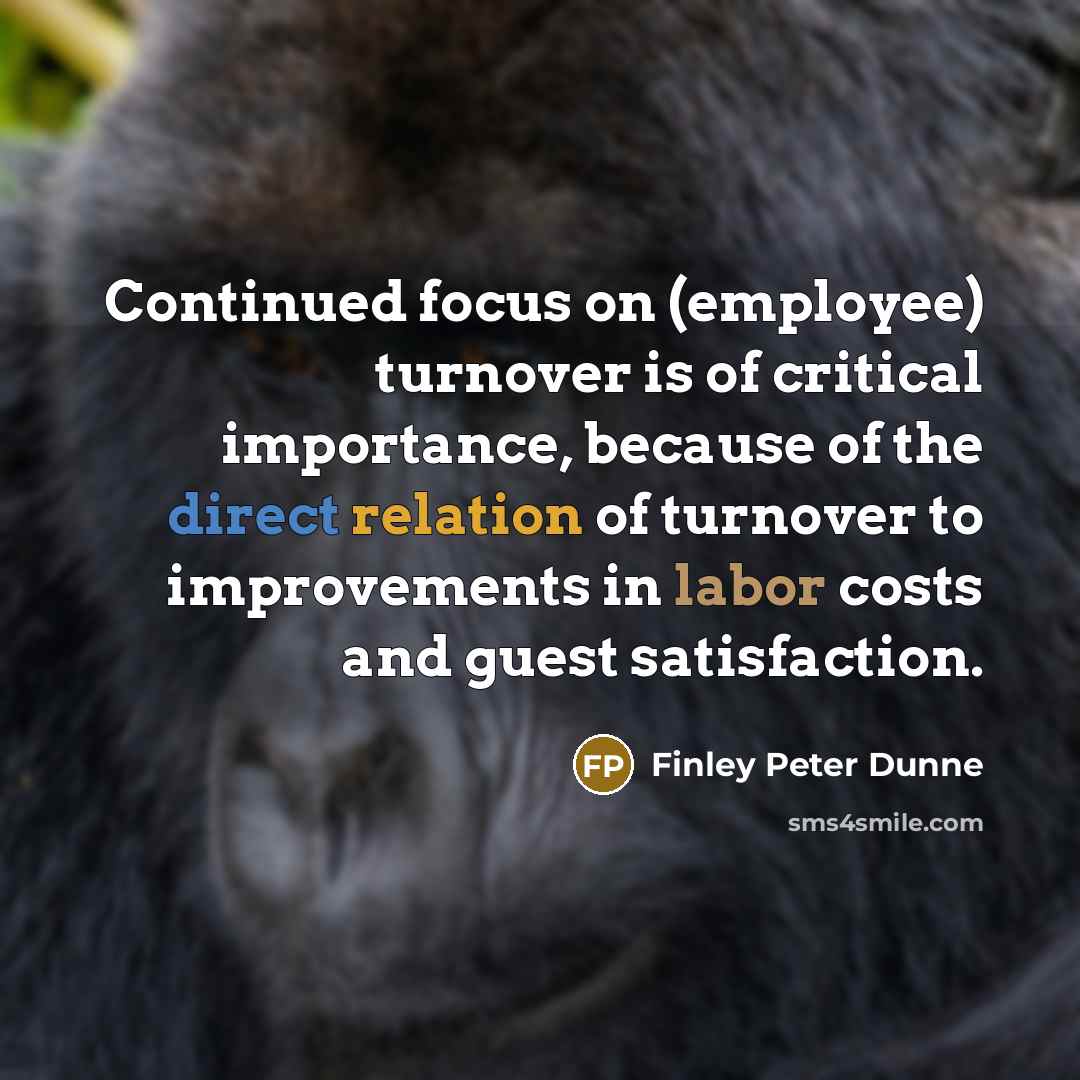 “Continued focus on (employee) turnover is of critical importance, because of the direct relation of turnover to improvements in labor costs and guest satisfaction.” quote by Finley Peter Dunne