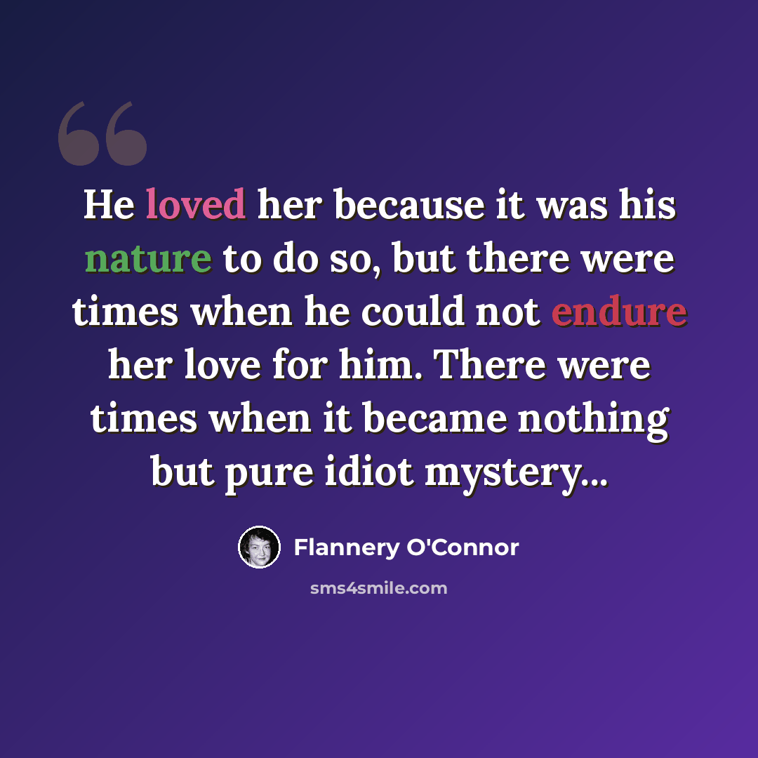 “He loved her because it was his nature to do so, but there were times when he could not endure her love for him. There were times when it became nothing but pure idiot mystery...” quote by Flannery O'Connor