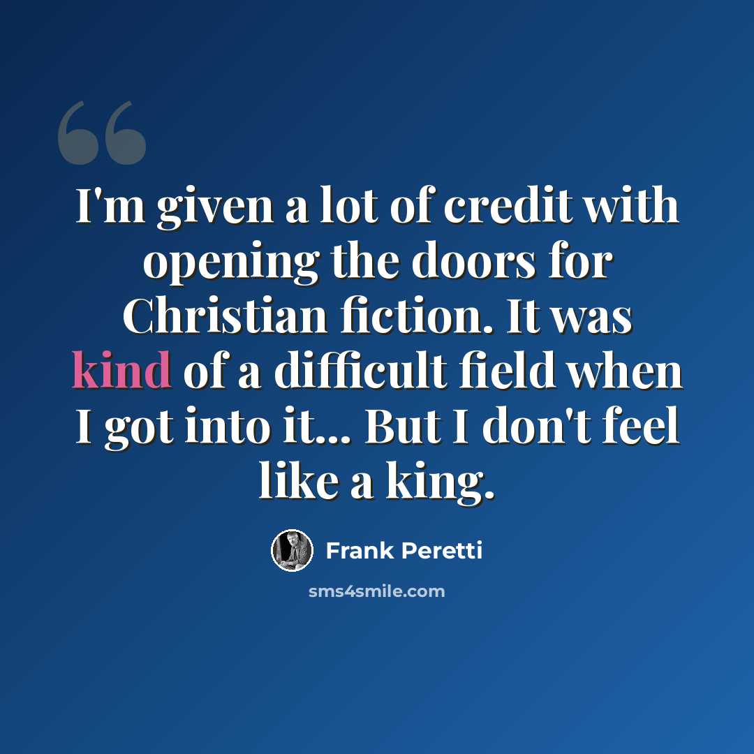 “I'm given a lot of credit with opening the doors for Christian fiction. It was kind of a difficult field when I got into it... But I don't feel like a king.” quote by Frank Peretti