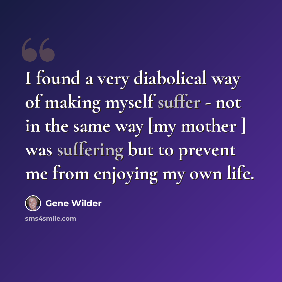 “I found a very diabolical way of making myself suffer - not in the same way [my mother ] was suffering but to prevent me from enjoying my own life.” quote by Gene Wilder