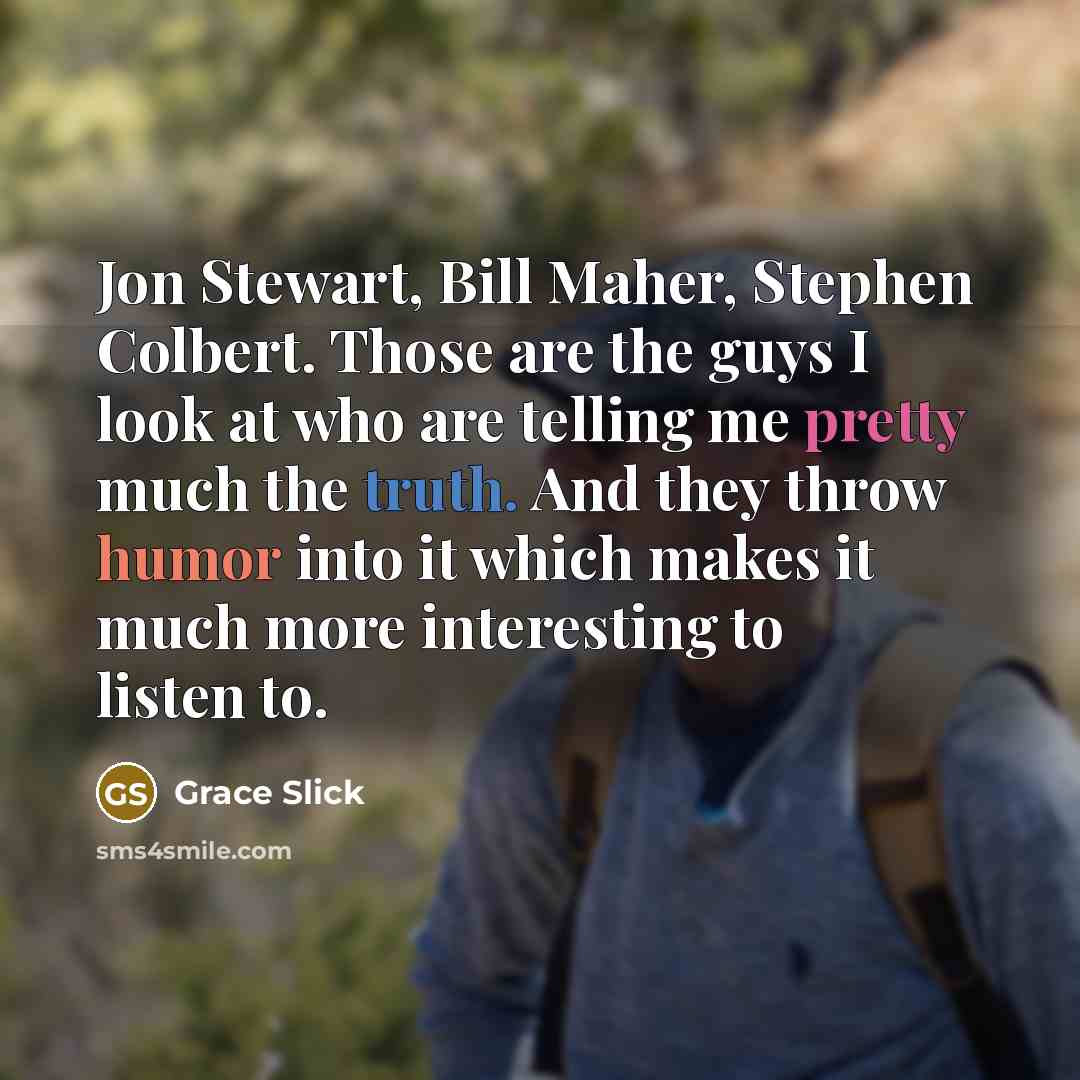 “Jon Stewart, Bill Maher, Stephen Colbert. Those are the guys I look at who are telling me pretty much the truth. And they throw humor into it which makes it much more interesting to listen to.” quote by Grace Slick