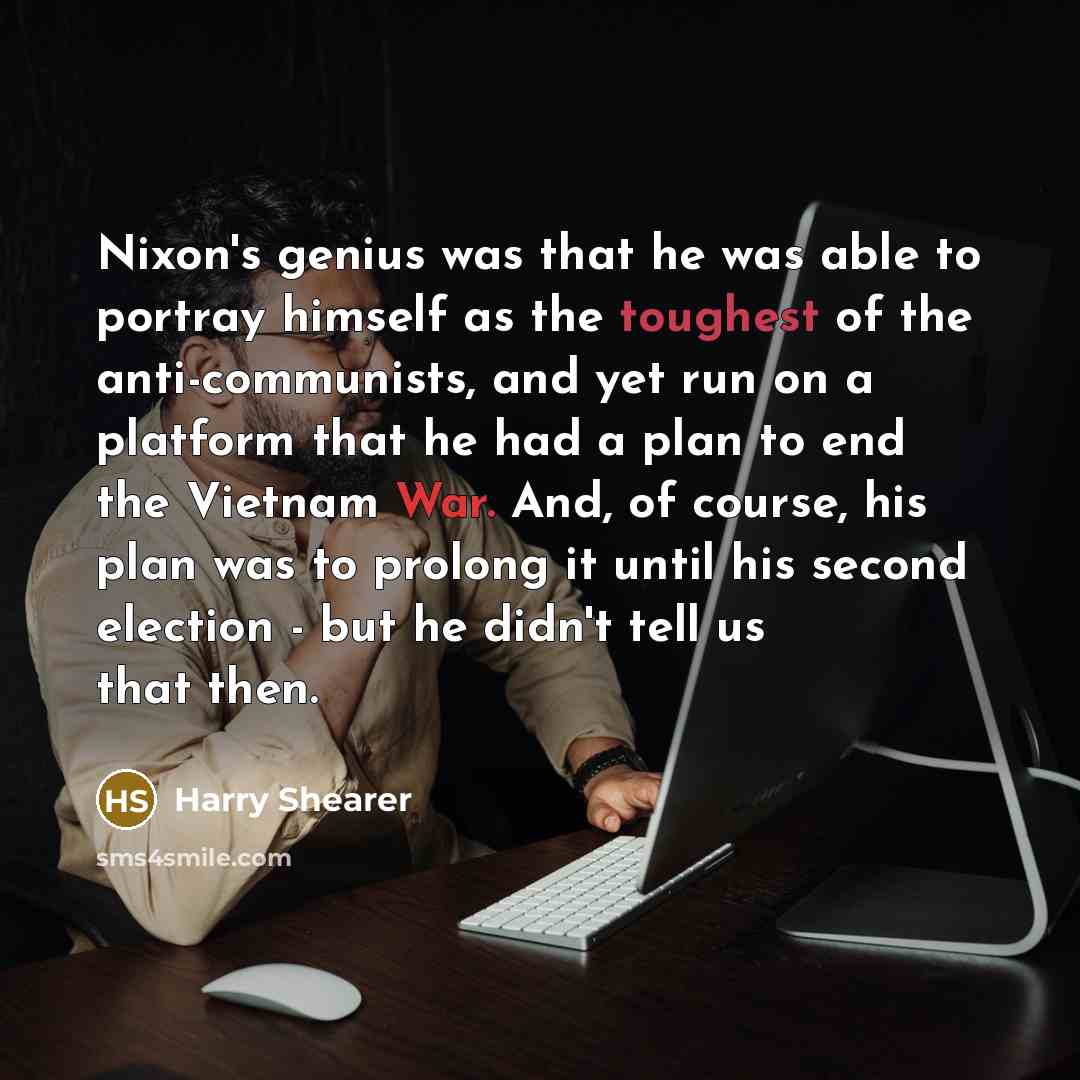 “Nixon's genius was that he was able to portray himself as the toughest of the anti-communists, and yet run on a platform that he had a plan to end the Vietnam War. And, of course, his plan was to prolong it until his second election - but he didn't tell us that then.” quote by Harry Shearer