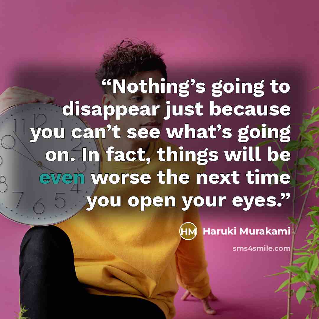 “Nothing’s going to disappear just because you can’t see what’s going on. In fact, things will be even worse the next time you open your eyes.” quote by Haruki Murakami