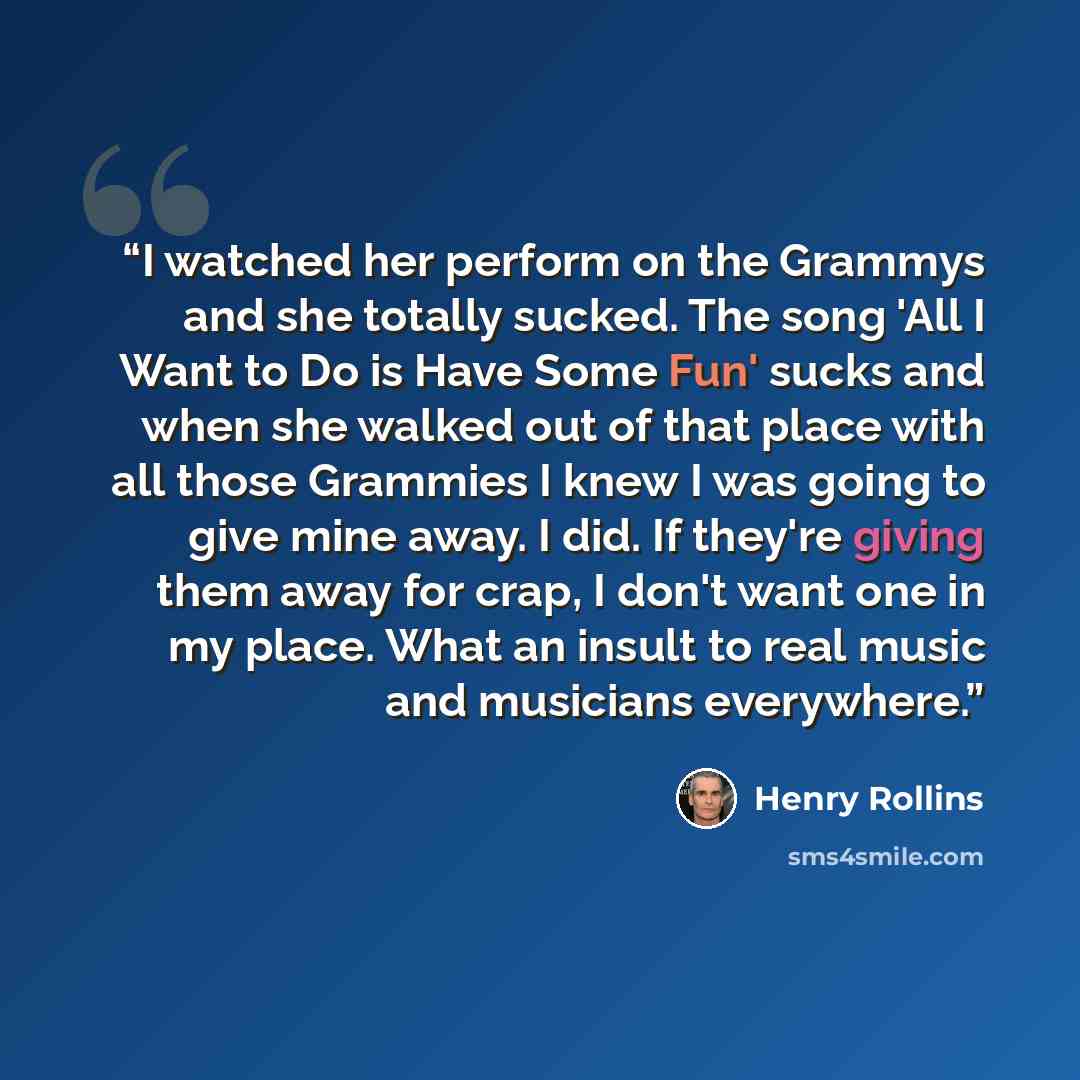 “I watched her perform on the Grammys and she totally sucked. The song 'All I Want to Do is Have Some Fun' sucks and when she walked out of that place with all those Grammies I knew I was going to give mine away. I did. If they're giving them away for crap, I don't want one in my place. What an…” quote by Henry Rollins