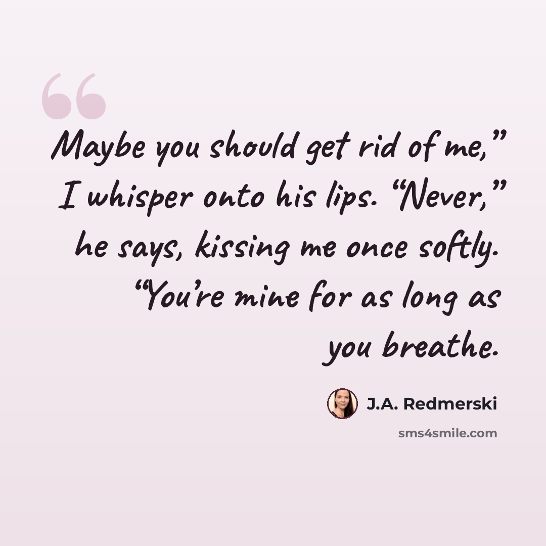 “Maybe you should get rid of me,” I whisper onto his lips. “Never,” he says, kissing me once softly. “You’re mine for as long as you breathe.” quote by J.A. Redmerski
