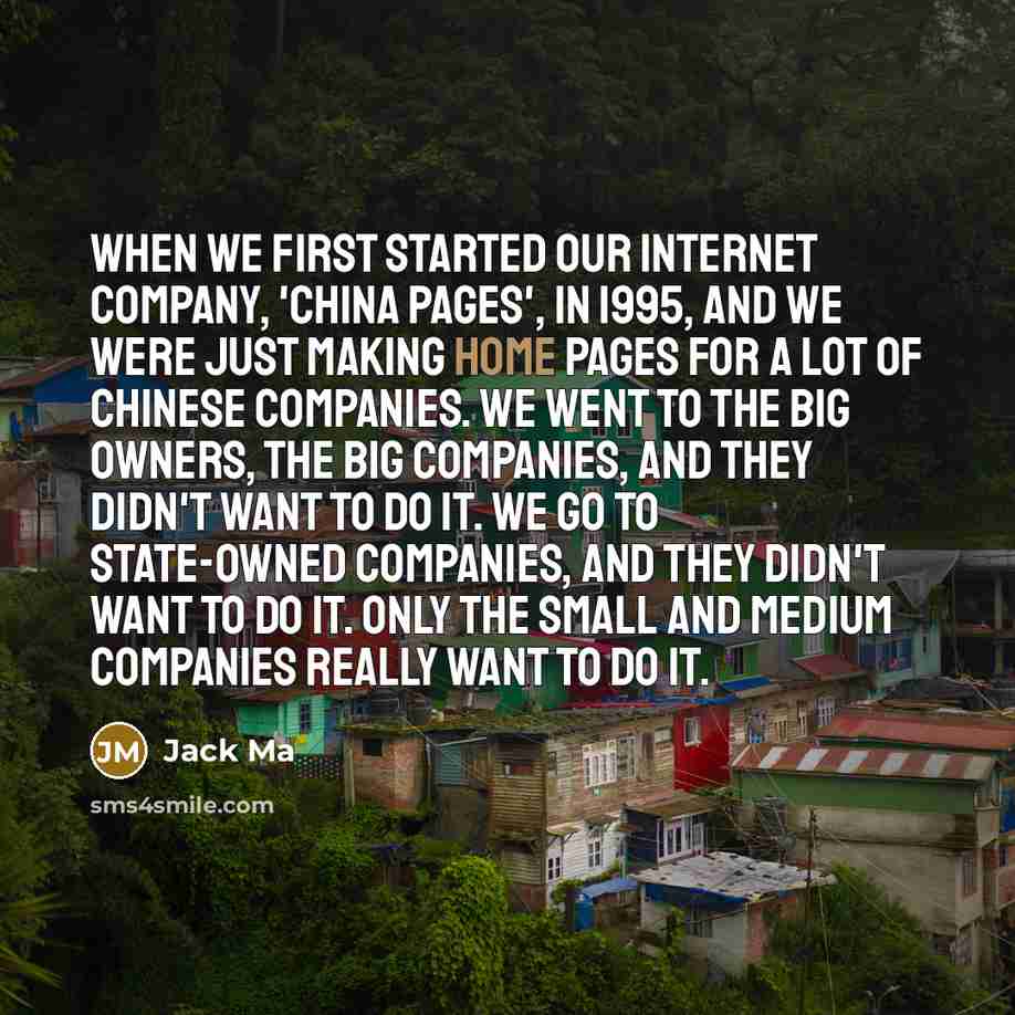 “When we first started our internet company, 'China Pages', in 1995, and we were just making home pages for a lot of Chinese companies. We went to the big owners, the big companies, and they didn't want to do it. We go to state-owned companies, and they didn't want to do it. Only the small and…” quote by Jack Ma