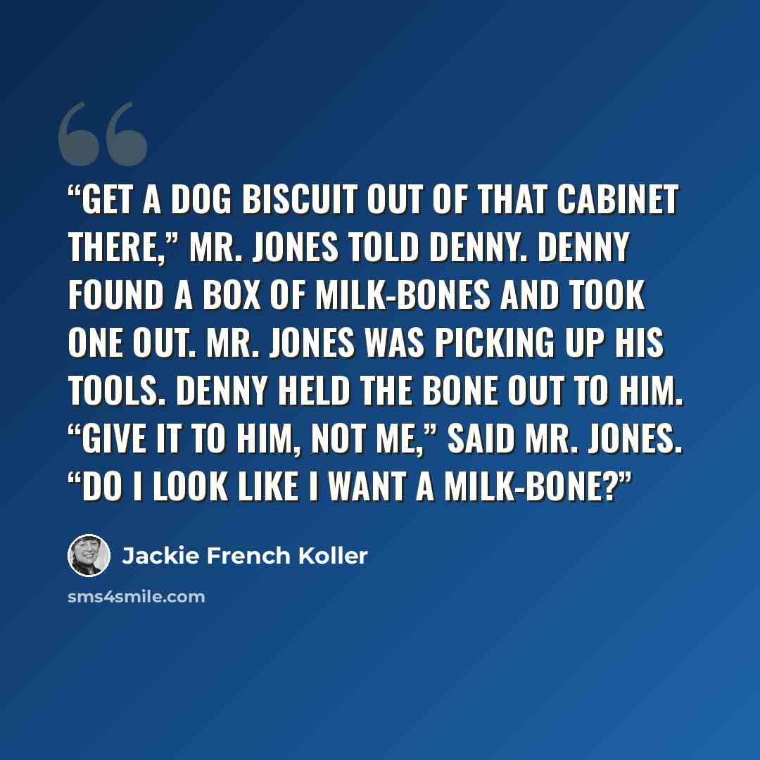 “Get a dog biscuit out of that cabinet there,” Mr. Jones told Denny. Denny found a box of Milk-Bones and took one out. Mr. Jones was picking up his tools. Denny held the bone out to him. “Give it to him, not me,” said Mr. Jones. “Do I look like I want a Milk-Bone?” quote by Jackie French Koller
