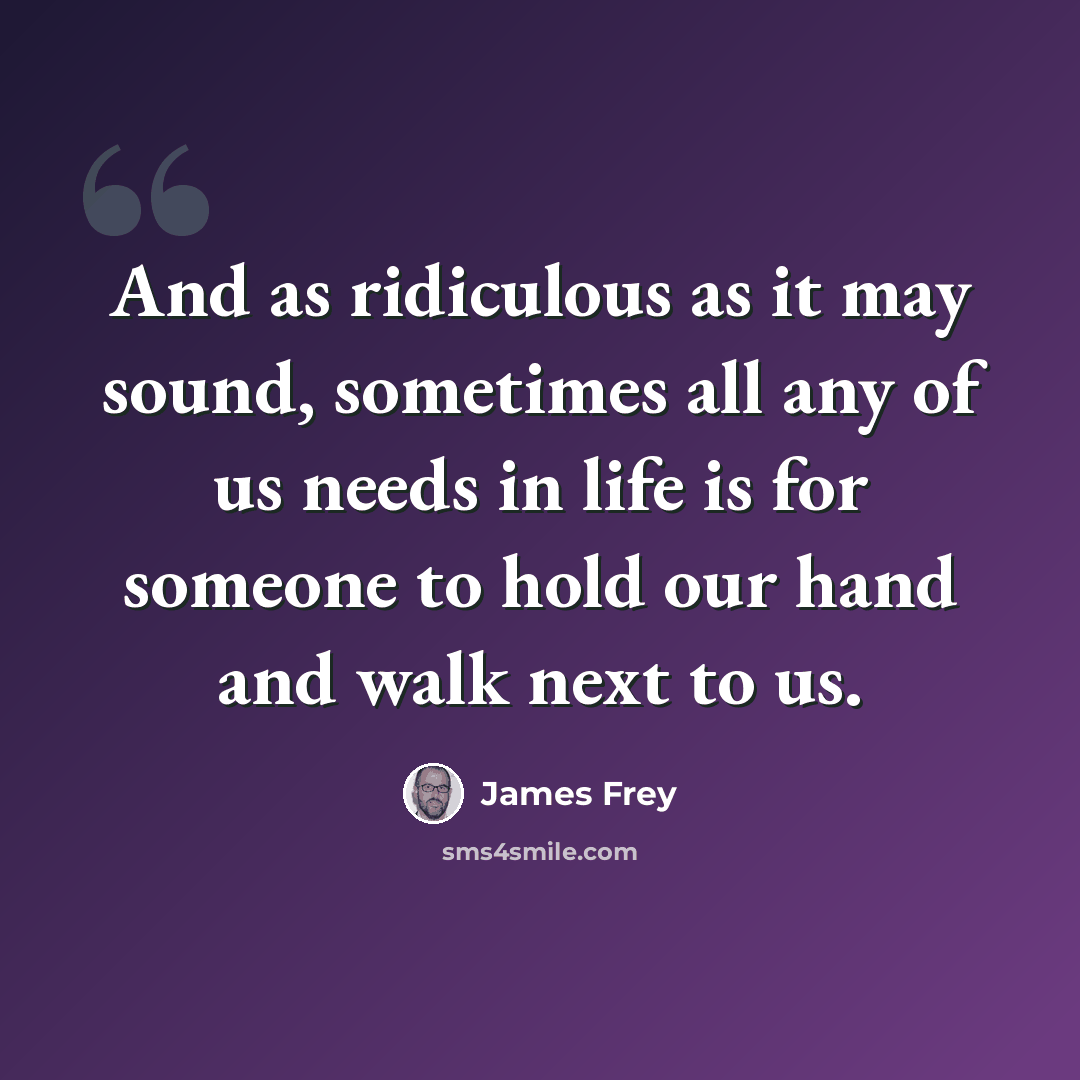 “And as ridiculous as it may sound, sometimes all any of us needs in life is for someone to hold our hand and walk next to us.” quote by James Frey