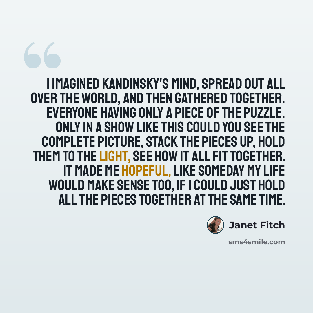 “I imagined Kandinsky's mind, spread out all over the world, and then gathered together. Everyone having only a piece of the puzzle. Only in a show like this could you see the complete picture, stack the pieces up, hold them to the light, see how it all fit together. It made me hopeful, like…” quote by Janet Fitch