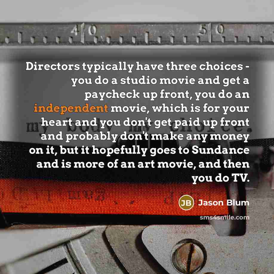 “Directors typically have three choices - you do a studio movie and get a paycheck up front, you do an independent movie, which is for your heart and you don't get paid up front and probably don't make any money on it, but it hopefully goes to Sundance and is more of an art movie, and then you do TV.” quote by Jason Blum