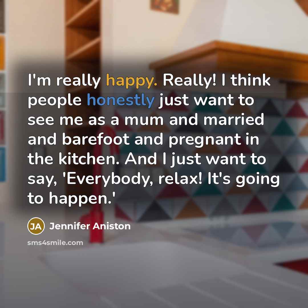 “I'm really happy. Really! I think people honestly just want to see me as a mum and married and barefoot and pregnant in the kitchen. And I just want to say, 'Everybody, relax! It's going to happen.'” quote by Jennifer Aniston